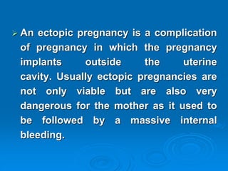 An ectopic pregnancy is a complication
of pregnancy in which the pregnancy
implants outside the uterine
cavity. Usually ectopic pregnancies are
not only viable but are also very
dangerous for the mother as it used to
be followed by a massive internal
bleeding.
 