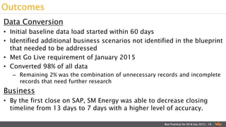 Data Conversion
• Initial baseline data load started within 60 days
• Identified additional business scenarios not identified in the blueprint
that needed to be addressed
• Met Go Live requirement of January 2015
• Converted 98% of all data
– Remaining 2% was the combination of unnecessary records and incomplete
records that need further research
Business
• By the first close on SAP, SM Energy was able to decrease closing
timeline from 13 days to 7 days with a higher level of accuracy.
Outcomes
Best Practices for Oil & Gas 2015 | 16
 