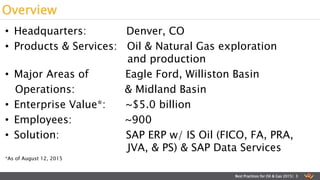 • Headquarters: Denver, CO
• Products & Services: Oil & Natural Gas exploration
and production
• Major Areas of Eagle Ford, Williston Basin
Operations: & Midland Basin
• Enterprise Value*: ~$5.0 billion
• Employees: ~900
• Solution: SAP ERP w/ IS Oil (FICO, FA, PRA,
JVA, & PS) & SAP Data Services
*As of August 12, 2015
Overview
Best Practices for Oil & Gas 2015| 3
 