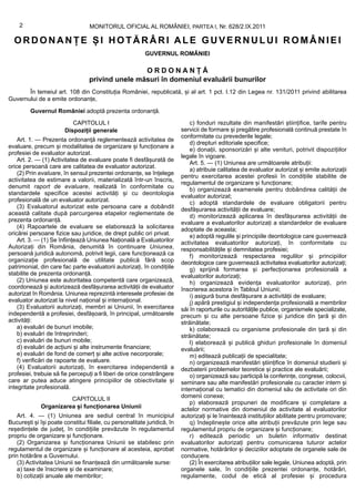 2                             MONITORUL OFICIAL AL ROMÂNIEI, PARTEA I, Nr. 628/2.IX.2011

  ORDONANȚE ȘI HOTĂRÂRI ALE GUVERNULUI ROMÂNIEI
                                                          GUVERNUL ROMÂNIEI

                                                  ORDONANȚĂ
                                  privind unele măsuri în domeniul evaluării bunurilor
       În temeiul art. 108 din Constituția României, republicată, și al art. 1 pct. I.12 din Legea nr. 131/2011 privind abilitarea
Guvernului de a emite ordonanțe,

         Guvernul României adoptă prezenta ordonanță.
                           CAPITOLUL I                                        c) fonduri rezultate din manifestări științifice, tarife pentru
                        Dispoziții generale                               servicii de formare și pregătire profesională continuă prestate în
                                                                          conformitate cu prevederile legale;
    Art. 1. — Prezenta ordonanță reglementează activitatea de
                                                                              d) drepturi editoriale specifice;
evaluare, precum și modalitatea de organizare și funcționare a
                                                                              e) donații, sponsorizări și alte venituri, potrivit dispozițiilor
profesiei de evaluator autorizat.
                                                                          legale în vigoare.
    Art. 2. — (1) Activitatea de evaluare poate fi desfășurată de
                                                                              Art. 5. — (1) Uniunea are următoarele atribuții:
orice persoană care are calitatea de evaluator autorizat.
                                                                              a) atribuie calitatea de evaluator autorizat și emite autorizații
    (2) Prin evaluare, în sensul prezentei ordonanțe, se înțelege
                                                                          pentru exercitarea acestei profesii în condițiile stabilite de
activitatea de estimare a valorii, materializată într-un înscris,
                                                                          regulamentul de organizare și funcționare;
denumit raport de evaluare, realizată în conformitate cu
                                                                              b) organizează examenele pentru dobândirea calității de
standardele specifice acestei activități și cu deontologia
                                                                          evaluator autorizat;
profesională de un evaluator autorizat.                                       c) adoptă standardele de evaluare obligatorii pentru
    (3) Evaluatorul autorizat este persoana care a dobândit               desfășurarea activității de evaluare;
această calitate după parcurgerea etapelor reglementate de                    d) monitorizează aplicarea în desfășurarea activității de
prezenta ordonanță.                                                       evaluare a evaluatorilor autorizați a standardelor de evaluare
    (4) Rapoartele de evaluare se elaborează la solicitarea               adoptate de aceasta;
oricărei persoane fizice sau juridice, de drept public ori privat.            e) adoptă regulile și principiile deontologice care guvernează
    Art. 3. — (1) Se înființează Uniunea Națională a Evaluatorilor        activitatea evaluatorilor autorizați, în conformitate cu
Autorizați din România, denumită în continuare Uniunea,                   responsabilitățile și demnitatea profesiei;
persoană juridică autonomă, potrivit legii, care funcționează ca              f) monitorizează respectarea regulilor și principiilor
organizație profesională de utilitate publică fără scop                   deontologice care guvernează activitatea evaluatorilor autorizați;
patrimonial, din care fac parte evaluatorii autorizați, în condițiile         g) sprijină formarea și perfecționarea profesională a
stabilite de prezenta ordonanță.                                          evaluatorilor autorizați;
    (2) Uniunea este autoritatea competentă care organizează,                 h) organizează evidența evaluatorilor autorizați, prin
coordonează și autorizează desfășurarea activității de evaluator          înscrierea acestora în Tabloul Uniunii;
autorizat în România. Uniunea reprezintă interesele profesiei de              i) asigură buna desfășurare a activității de evaluare;
evaluator autorizat la nivel național și internațional.                       j) apără prestigiul și independența profesională a membrilor
    (3) Evaluatorii autorizați, membri ai Uniunii, în exercitarea         săi în raporturile cu autoritățile publice, organismele specializate,
independentă a profesiei, desfășoară, în principal, următoarele           precum și cu alte persoane fizice și juridice din țară și din
activități:                                                               străinătate;
    a) evaluări de bunuri imobile;                                            k) colaborează cu organisme profesionale din țară și din
    b) evaluări de întreprinderi;                                         străinătate;
    c) evaluări de bunuri mobile;                                             l) elaborează și publică ghiduri profesionale în domeniul
    d) evaluări de acțiuni și alte instrumente financiare;                evaluării;
    e) evaluări de fond de comerț și alte active necorporale;                 m) editează publicații de specialitate;
    f) verificări de rapoarte de evaluare.                                    n) organizează manifestări științifice în domeniul studierii și
    (4) Evaluatorii autorizați, în exercitarea independentă a             dezbaterii problemelor teoretice și practice ale evaluării;
profesiei, trebuie să fie percepuți a fi liberi de orice constrângere         o) organizează sau participă la conferințe, congrese, colocvii,
care ar putea aduce atingere principiilor de obiectivitate și             seminare sau alte manifestări profesionale cu caracter intern și
integritate profesională.                                                 internațional cu tematici din domeniul său de activitate ori din
                       CAPITOLUL II                                       domenii conexe;
                                                                              p) elaborează propuneri de modificare și completare a
             Organizarea și funcționarea Uniunii                          actelor normative din domeniul de activitate al evaluatorilor
    Art. 4. — (1) Uniunea are sediul central în municipiul                autorizați și le înaintează instituțiilor abilitate pentru promovare;
București și își poate constitui filiale, cu personalitate juridică, în       q) îndeplinește orice alte atribuții prevăzute prin lege sau
reședințele de județ, în condițiile prevăzute în regulamentul             regulamentul propriu de organizare și funcționare;
propriu de organizare și funcționare.                                         r) editează periodic un buletin informativ destinat
    (2) Organizarea și funcționarea Uniunii se stabilesc prin             evaluatorilor autorizați pentru comunicarea tuturor actelor
regulamentul de organizare și funcționare al acesteia, aprobat            normative, hotărârilor și deciziilor adoptate de organele sale de
prin hotărâre a Guvernului.                                               conducere.
    (3) Activitatea Uniunii se finanțează din următoarele surse:              (2) În exercitarea atribuțiilor sale legale, Uniunea adoptă, prin
    a) taxe de înscriere și de examinare;                                 organele sale, în condițiile prezentei ordonanțe, hotărâri,
    b) cotizații anuale ale membrilor;                                    regulamente, codul de etică al profesiei și procedura
 