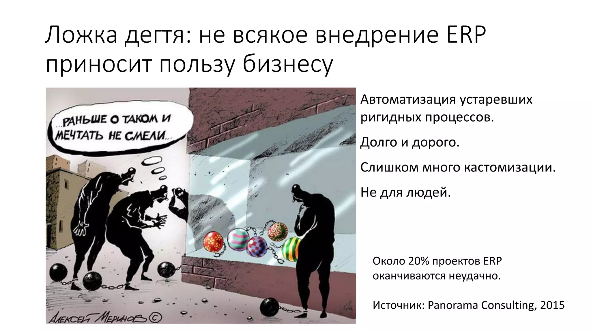 Ложка дегтя: не всякое внедрение ERP
приносит пользу бизнесу
Автоматизация устаревших
ригидных процессов.
Долго и дорого.
Слишком много кастомизации.
Не для людей.
Около 20% проектов ERP
оканчиваются неудачно.
Источник: Panorama Consulting, 2015
 