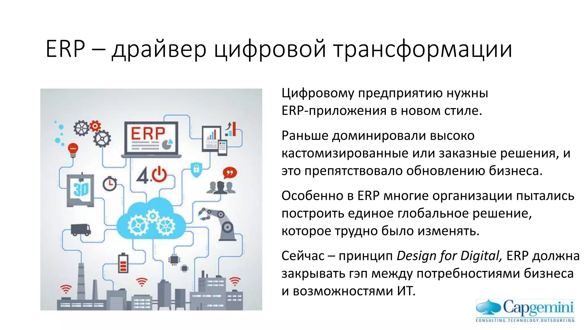 ERP – драйвер цифровой трансформации
Цифровому предприятию нужны
ERP-приложения в новом стиле.
Раньше доминировали высоко
кастомизированные или заказные решения, и
это препятствовало обновлению бизнеса.
Особенно в ERP многие организации пытались
построить единое глобальное решение,
которое трудно было изменять.
Сейчас – принцип Design for Digital, ERP должна
закрывать гэп между потребностиями бизнеса
и возможностями ИТ.
 