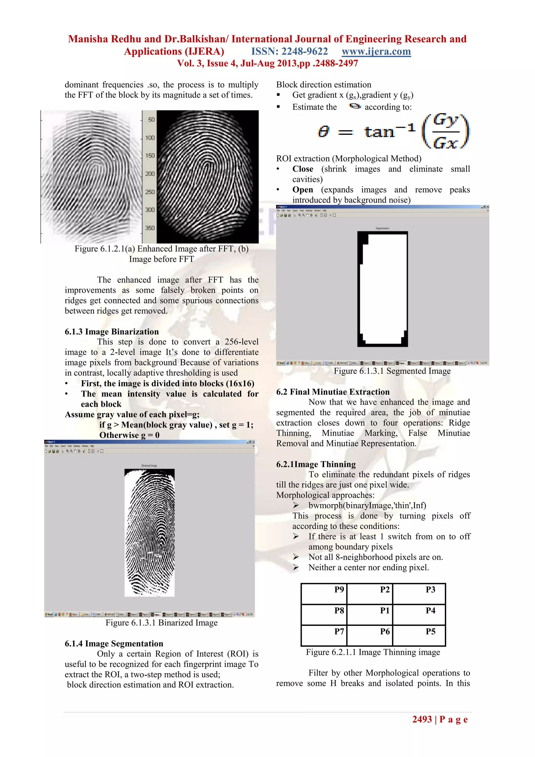 Manisha Redhu and Dr.Balkishan/ International Journal of Engineering Research and
Applications (IJERA) ISSN: 2248-9622 www.ijera.com
Vol. 3, Issue 4, Jul-Aug 2013,pp .2488-2497
2493 | P a g e
dominant frequencies .so, the process is to multiply
the FFT of the block by its magnitude a set of times.
Figure 6.1.2.1(a) Enhanced Image after FFT, (b)
Image before FFT
The enhanced image after FFT has the
improvements as some falsely broken points on
ridges get connected and some spurious connections
between ridges get removed.
6.1.3 Image Binarization
This step is done to convert a 256-level
image to a 2-level image It’s done to differentiate
image pixels from background Because of variations
in contrast, locally adaptive thresholding is used
• First, the image is divided into blocks (16x16)
• The mean intensity value is calculated for
each block
Assume gray value of each pixel=g;
if g > Mean(block gray value) , set g = 1;
Otherwise g = 0
Figure 6.1.3.1 Binarized Image
6.1.4 Image Segmentation
Only a certain Region of Interest (ROI) is
useful to be recognized for each fingerprint image To
extract the ROI, a two-step method is used;
block direction estimation and ROI extraction.
Block direction estimation
 Get gradient x (gx),gradient y (gy)
 Estimate the according to:
ROI extraction (Morphological Method)
• Close (shrink images and eliminate small
cavities)
• Open (expands images and remove peaks
introduced by background noise)
Figure 6.1.3.1 Segmented Image
6.2 Final Minutiae Extraction
Now that we have enhanced the image and
segmented the required area, the job of minutiae
extraction closes down to four operations: Ridge
Thinning, Minutiae Marking, False Minutiae
Removal and Minutiae Representation.
6.2.1Image Thinning
To eliminate the redundant pixels of ridges
till the ridges are just one pixel wide.
Morphological approaches:
 bwmorph(binaryImage,'thin',Inf)
This process is done by turning pixels off
according to these conditions:
 If there is at least 1 switch from on to off
among boundary pixels
 Not all 8-neighborhood pixels are on.
 Neither a center nor ending pixel.
P9 P2 P3
P8 P1 P4
P7 P6 P5
Figure 6.2.1.1 Image Thinning image
Filter by other Morphological operations to
remove some H breaks and isolated points. In this
 
