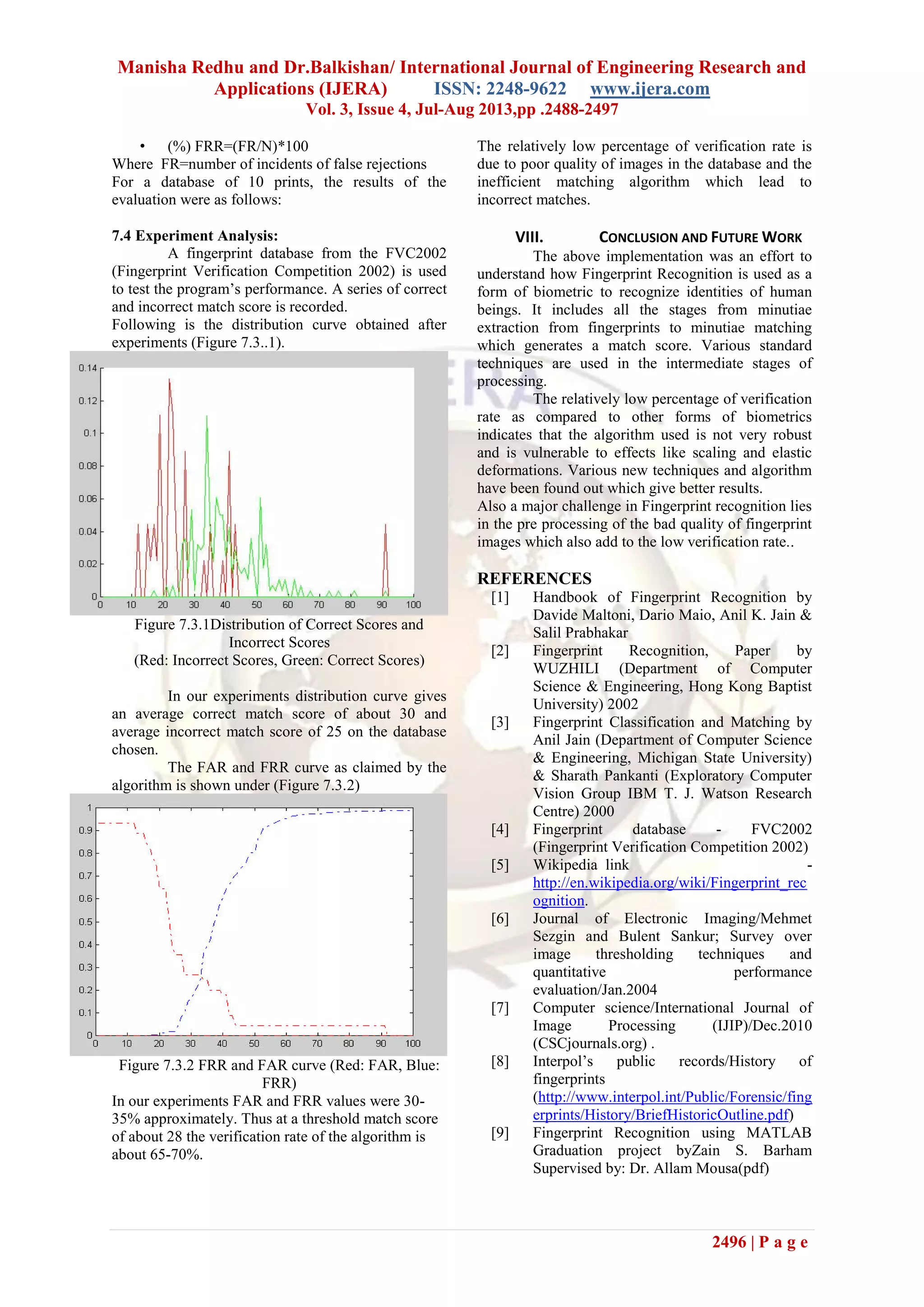 Manisha Redhu and Dr.Balkishan/ International Journal of Engineering Research and
Applications (IJERA) ISSN: 2248-9622 www.ijera.com
Vol. 3, Issue 4, Jul-Aug 2013,pp .2488-2497
2496 | P a g e
• (%) FRR=(FR/N)*100
Where FR=number of incidents of false rejections
For a database of 10 prints, the results of the
evaluation were as follows:
7.4 Experiment Analysis:
A fingerprint database from the FVC2002
(Fingerprint Verification Competition 2002) is used
to test the program’s performance. A series of correct
and incorrect match score is recorded.
Following is the distribution curve obtained after
experiments (Figure 7.3..1).
Figure 7.3.1Distribution of Correct Scores and
Incorrect Scores
(Red: Incorrect Scores, Green: Correct Scores)
In our experiments distribution curve gives
an average correct match score of about 30 and
average incorrect match score of 25 on the database
chosen.
The FAR and FRR curve as claimed by the
algorithm is shown under (Figure 7.3.2)
Figure 7.3.2 FRR and FAR curve (Red: FAR, Blue:
FRR)
In our experiments FAR and FRR values were 30-
35% approximately. Thus at a threshold match score
of about 28 the verification rate of the algorithm is
about 65-70%.
The relatively low percentage of verification rate is
due to poor quality of images in the database and the
inefficient matching algorithm which lead to
incorrect matches.
VIII. CONCLUSION AND FUTURE WORK
The above implementation was an effort to
understand how Fingerprint Recognition is used as a
form of biometric to recognize identities of human
beings. It includes all the stages from minutiae
extraction from fingerprints to minutiae matching
which generates a match score. Various standard
techniques are used in the intermediate stages of
processing.
The relatively low percentage of verification
rate as compared to other forms of biometrics
indicates that the algorithm used is not very robust
and is vulnerable to effects like scaling and elastic
deformations. Various new techniques and algorithm
have been found out which give better results.
Also a major challenge in Fingerprint recognition lies
in the pre processing of the bad quality of fingerprint
images which also add to the low verification rate..
REFERENCES
[1] Handbook of Fingerprint Recognition by
Davide Maltoni, Dario Maio, Anil K. Jain &
Salil Prabhakar
[2] Fingerprint Recognition, Paper by
WUZHILI (Department of Computer
Science & Engineering, Hong Kong Baptist
University) 2002
[3] Fingerprint Classification and Matching by
Anil Jain (Department of Computer Science
& Engineering, Michigan State University)
& Sharath Pankanti (Exploratory Computer
Vision Group IBM T. J. Watson Research
Centre) 2000
[4] Fingerprint database - FVC2002
(Fingerprint Verification Competition 2002)
[5] Wikipedia link -
http://en.wikipedia.org/wiki/Fingerprint_rec
ognition.
[6] Journal of Electronic Imaging/Mehmet
Sezgin and Bulent Sankur; Survey over
image thresholding techniques and
quantitative performance
evaluation/Jan.2004
[7] Computer science/International Journal of
Image Processing (IJIP)/Dec.2010
(CSCjournals.org) .
[8] Interpol’s public records/History of
fingerprints
(http://www.interpol.int/Public/Forensic/fing
erprints/History/BriefHistoricOutline.pdf)
[9] Fingerprint Recognition using MATLAB
Graduation project byZain S. Barham
Supervised by: Dr. Allam Mousa(pdf)
 
