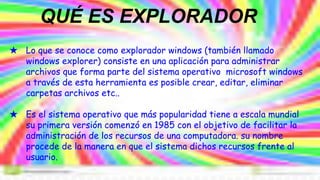 ★ Lo que se conoce como explorador windows (también llamado
windows explorer) consiste en una aplicación para administrar
archivos que forma parte del sistema operativo microsoft windows
a través de esta herramienta es posible crear, editar, eliminar
carpetas archivos etc..
★ Es el sistema operativo que más popularidad tiene a escala mundial
su primera versión comenzó en 1985 con el objetivo de facilitar la
administración de los recursos de una computadora. su nombre
procede de la manera en que el sistema dichos recursos frente al
usuario.
QUÉ ES EXPLORADOR
 