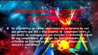 ★ En informática un correo electrónico es un servicio de red
que permite que dos o más usuarios se comuniquen entre sí
por medio de mensajes que son enviados y recibidos a través
de una computadora, es una de las funcionalidades más
utilizadas en internet ya que contribuye a comunicaciones
veloces y confiables.
DIRECCIÓN DE CORREO
ELECTRÓNICO
 