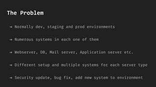 The Problem
➔ Normally dev, staging and prod environments
➔ Numerous systems in each one of them
➔ Webserver, DB, Mail server, Application server etc.
➔ Different setup and multiple systems for each server type
➔ Security update, bug fix, add new system to environment
 