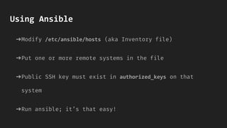 Using Ansible
➔Modify /etc/ansible/hosts (aka Inventory file)
➔Put one or more remote systems in the file
➔Public SSH key must exist in authorized_keys on that
system
➔Run ansible; it’s that easy!
 