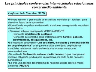 Las principales conferencias internacionales relacionadas
con el medio ambiente
Conferencia de Estocolmo (1972)
•Primera reunión a gran escala de estadistas mundiales (113 países) para
discutir el futuro de la humanidad
•Oposición de los países en desarrollo a las ideas ecologistas de los países
desarrollados
• Discusión sobre el concepto de MEDIO AMBIENTE
•Concepto estrictamente ecológico
•Concepto que englobe otros problemas como hambre, pobreza,
enfermedades, desigualdades, etc.
•Se redacta el documento “Una sola tierra, el cuidado y conservación de
un pequeño planeta” en el que se analiza el conjunto de problemas
mundiales relativos al medio ambiente y se incluyen numerosas
recomendaciones
•Se realiza la Declaración sobre el medio humano cuyos principios no
implican obligación jurídica para implantarlos por parte de las naciones
participantes
•Se crea una agencia del programa de naciones unidas sobre el medio
ambiente (PNUMA)
 