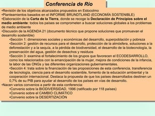 Conferencia de Río
(1992)•Revisión de los objetivos alcanzados propuestos en Estocolmo
•Planteamientos basados en el INFORME BRUNDTLAND (ECONOMÍA SOSTENIBLE)
•Elaboración de la Carta de la Tierra, donde se recoge la Declaración de Principios sobre el
medio ambiente: todos los países se comprometen a buscar soluciones globales a los problemas
de medio ambiente
•Discusión de la AGENDA 21 (documento técnico que propone soluciones que promuevan el
desarrollo sostenible)
•Sección 1: dimensiones sociales y económicas del desarrollo, superpoblación y pobreza
•Sección 2: gestión de recursos para el desarrollo, protección de la atmósfera, soluciones a la
deforestación y a la sequía, a la pérdida de biodiversidad, el desarrollo de la biotecnología, la
preservación del agua, gestión de desechos y residuos
•Sección 3: examina el fortalecimiento de los grupos que favorecen el ECODESARROLLO,
como los relacionados con la emancipación de la mujer, mejora de condiciones de la infancia,
la labor de las ONGs y las diferentes organizaciones gubernamentales.
•Sección 4: trata sobre la financiación de las proposiciones de esta conferencia, transferencia
de tecnología, ciencia para el desarrollo sostenible, fomento de la educación ambiental y la
cooperación internacional. Destaca la propuesta de que los países desarrollados destinen un
0,7% de su PIB para ayudar al desarrollo de los países en vías de desarrollo.
•Nacen varios convenios a partir de esta conferencia:
•Convenio sobre la BIODIVERSIDAD, 1996 (ratificado por 118 países)
•Convenio sobre el CAMBIO CLIMÁTICO
•Convenio sobre la DESERTIZACIÓN
 