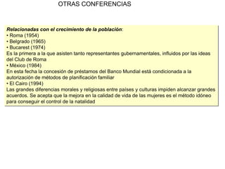 OTRAS CONFERENCIAS
Relacionadas con el crecimiento de la población:
• Roma (1954)
• Belgrado (1965)
• Bucarest (1974)
Es la primera a la que asisten tanto representantes gubernamentales, influidos por las ideas
del Club de Roma
• México (1984)
En esta fecha la concesión de préstamos del Banco Mundial está condicionada a la
autorización de métodos de planificación familiar
• El Cairo (1994)
Las grandes diferencias morales y religiosas entre países y culturas impiden alcanzar grandes
acuerdos. Se acepta que la mejora en la calidad de vida de las mujeres es el método idóneo
para conseguir el control de la natalidad
 