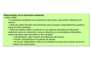 Relacionadas con la educación ambiental
• Tbilisi (1980)
• La educación ambiental es el mecanismo más eficaz para evitar el deterioro del
entorno
• Cada país debe fomentar esa educación para conseguir comportamientos positivos
frente al medio ambiente
• Todos los estados deben incorporar en sus sistemas educativos la educación
ambiental, tanto en contenidos, como en directrices y en actividades ambientales
•Debe orientarse esta educación en tres sentidos:
• Interdisciplinar: para resolver los problemas del entorno
• Formal: incluyéndola en los planes de estudio
• No formal: dirigiéndola a todos los ciudadanos a través del correcto uso de los
medios de comunicación
 