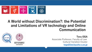 A World without Discrimination?: the Potential
and Limitations of VR technology and Online
Communication
Toru OGA
Associate Professor, Faculty of Law
Cultural Variation Cluster
toga@law.kyushu-u.ac.jp
 