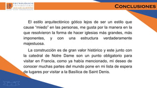 Conclusiones
El estilo arquitectónico gótico lejos de ser un estilo que
cause “miedo” en las personas, me gusta por la manera en la
que resolvieron la forma de hacer iglesias más grandes, más
imponentes, y con una estructura verdaderamente
majestuosa.
La construcción es de gran valor histórico y este junto con
la catedral de Notre Dame son un punto obligatorio para
visitar en Francia, como ya había mencionado, mi deseo de
conocer muchas partes del mundo pone en mi lista de espera
de lugares por visitar a la Basílica de Saint Denis.
12
 