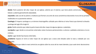 Glosario
ábside: Parte posterior del altar mayor de una iglesia, saliente por el exterior, que tiene planta semicircular, poligonal o
lobular y cubierta generalmente abovedada.
arquivolta: cada una de los pilares o molduras que forman una serie de arcos concéntricos decorando el arco de las portadas
medievales en su paramento exterior.
Carolingia: El Imperio carolingio es un término historiográfico utilizado para referirse al reino franco que dominó la dinastía
carolingia del siglo VIII al siglo IX.
girola: Pasillo estrecho que rodea la parte trasera del altar mayor de algunas iglesias o catedrales.
necrópolis: Lugar donde se encuentran enterrados restos humanos pertenecientes a culturas o poblados anteriores a la era
cristiana.
osario: Lugar donde hay huesos enterrados.
presbiterio: Espacio en torno al altar mayor de una iglesia que a veces está elevado sobre la nave y rodeado por una
barandilla.
triforio: Galería que rodea la nave central de una iglesia sobre los arcos de las naves laterales y que suele tener decoraciones
caladas.
13
 