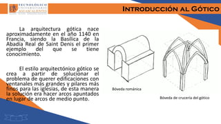 Introducción al Gótico
1
La arquitectura gótica nace
aproximadamente en el año 1140 en
Francia, siendo la Basílica de la
Abadía Real de Saint Denis el primer
ejemplo del que se tiene
conocimiento.
El estilo arquitectónico gótico se
crea a partir de solucionar el
problema de querer edificaciones con
ventanales más grandes y pilares más
finos para las iglesias, de esta manera
la solución era hacer arcos apuntados
en lugar de arcos de medio punto.
Bóveda románica
Bóveda de crucería del gótico
 