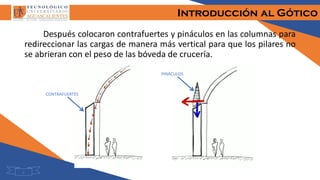 Introducción al Gótico
2
Después colocaron contrafuertes y pináculos en las columnas para
redireccionar las cargas de manera más vertical para que los pilares no
se abrieran con el peso de las bóveda de crucería.
CONTRAFUERTES
PINÁCULOS
 