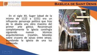 Basílica de Saint Denis
5
En el siglo XII, Suger (abad de la
misma de 1122 a 1151) era un
influyente personaje político que hizo
de la abadía una obra maestra del
primer arte gótico. Reconstruyó
completamente la iglesia carolingia
siguiendo nuevas técnicas
arquitectónicas (rosetón, bóvedas
sobre crucero de ojivas entre otras).
Inundando la iglesia de una luz
coloreada.
ARCO APUNTADO
BÓVEDA DE CRUCERÍA
CLAVE
ARCO FAJÓN
ARCO FORMERO
VENTANAL
 