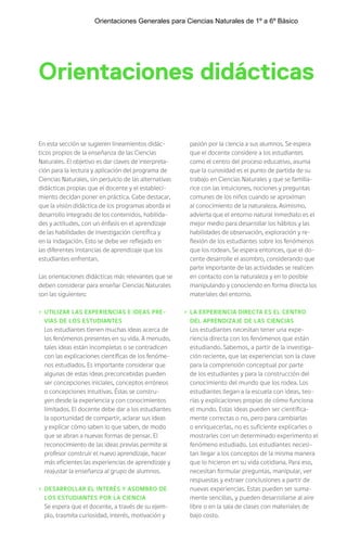 Orientaciones didácticas
En esta sección se sugieren lineamientos didác-
ticos propios de la enseñanza de las Ciencias
Naturales. El objetivo es dar claves de interpreta-
ción para la lectura y aplicación del programa de
Ciencias Naturales, sin perjuicio de las alternativas
didácticas propias que el docente y el estableci-
miento decidan poner en práctica. Cabe destacar,
que la visión didáctica de los programas aborda el
desarrollo integrado de los contenidos, habilida-
des y actitudes, con un énfasis en el aprendizaje
de las habilidades de investigación científica y
en la indagación. Esto se debe ver reflejado en
las diferentes instancias de aprendizaje que los
estudiantes enfrentan.
Las orientaciones didácticas más relevantes que se
deben considerar para enseñar Ciencias Naturales
son las siguientes:
› UTILIZAR LAS EXPERIENCIAS E IDEAS PRE-
VIAS DE LOS ESTUDIANTES
Los estudiantes tienen muchas ideas acerca de
los fenómenos presentes en su vida. A menudo,
tales ideas están incompletas o se contradicen
con las explicaciones científicas de los fenóme-
nos estudiados. Es importante considerar que
algunas de estas ideas preconcebidas pueden
ser concepciones iniciales, conceptos erróneos
o concepciones intuitivas. Éstas se constru-
yen desde la experiencia y con conocimientos
limitados. El docente debe dar a los estudiantes
la oportunidad de compartir, aclarar sus ideas
y explicar cómo saben lo que saben, de modo
que se abran a nuevas formas de pensar. El
reconocimiento de las ideas previas permite al
profesor construir el nuevo aprendizaje, hacer
más eficientes las experiencias de aprendizaje y
reajustar la enseñanza al grupo de alumnos.
› DESARROLLAR EL INTERÉS Y ASOMBRO DE
LOS ESTUDIANTES POR LA CIENCIA
Se espera que el docente, a través de su ejem-
plo, trasmita curiosidad, interés, motivación y
pasión por la ciencia a sus alumnos. Se espera
que el docente considere a los estudiantes
como el centro del proceso educativo, asuma
que la curiosidad es el punto de partida de su
trabajo en Ciencias Naturales y que se familia-
rice con las intuiciones, nociones y preguntas
comunes de los niños cuando se aproximan
al conocimiento de la naturaleza. Asimismo,
advierta que el entorno natural inmediato es el
mejor medio para desarrollar los hábitos y las
habilidades de observación, exploración y re-
flexión de los estudiantes sobre los fenómenos
que los rodean. Se espera entonces, que el do-
cente desarrolle el asombro, considerando que
parte importante de las actividades se realicen
en contacto con la naturaleza y en lo posible
manipulando y conociendo en forma directa los
materiales del entorno.
› LA EXPERIENCIA DIRECTA ES EL CENTRO
DEL APRENDIZAJE DE LAS CIENCIAS
Los estudiantes necesitan tener una expe-
riencia directa con los fenómenos que están
estudiando. Sabemos, a partir de la investiga-
ción reciente, que las experiencias son la clave
para la comprensión conceptual por parte
de los estudiantes y para la construcción del
conocimiento del mundo que los rodea. Los
estudiantes llegan a la escuela con ideas, teo-
rías y explicaciones propias de cómo funciona
el mundo. Estas ideas pueden ser científica-
mente correctas o no, pero para cambiarlas
o enriquecerlas, no es suficiente explicarles o
mostrarles con un determinado experimento el
fenómeno estudiado. Los estudiantes necesi-
tan llegar a los conceptos de la misma manera
que lo hicieron en su vida cotidiana. Para eso,
necesitan formular preguntas, manipular, ver
respuestas y extraer conclusiones a partir de
nuevas experiencias. Estas pueden ser suma-
mente sencillas, y pueden desarrollarse al aire
libre o en la sala de clases con materiales de
bajo costo.
Orientaciones Generales para Ciencias Naturales de 1º a 6º Básico
 