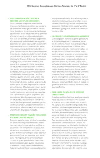› HACER INVESTIGACIÓN CIENTÍFICA
REQUIERE MÚLTIPLES HABILIDADES
En los presentes Programas de Estudio se
proponen habilidades científicas que son parte
del proceso de investigación científica. El do-
cente debe tener presente que las habilidades
desarrolladas en los estudiantes en los primeros
años del primer ciclo a diferencia de lo últi-
mos años son distintas. Dentro de los primeros
años algunas de las habilidades que se deben
desarrollar son las de observación, exploración,
seguimiento de instrucciones simples, expe-
rimentación, manipulación como también re-
gistro de la información. Para una comprensión
profunda, los estudiantes deben ver con detalle
las características específicas de los seres vivos,
objetos y fenómenos. El docente debe guiarlos
con preguntas y orientarlos hacia lo que se
espera de la observación, de tal manera que
los estudiantes logren recolectar la informa-
ción que les permita responder las preguntas
planteadas. Para que los alumnos desarrollen
las habilidades de investigación científica,
necesitan que les enseñen cada una de ellas
forma guiada e independiente y también de
forma integrada como parte de un proceso. Se
espera que el docente prepare situaciones de
aprendizaje con dificultad progresiva, y que al
finalizar el ciclo básico, logre que los alumnos
puedan realizar con autonomía una investiga-
ción científica con los pasos propuestos para
estos niveles. Además se pretende lograr en
los estudiantes, el desarrollo de las habilida-
des de planificar y conducir una investigación,
identificar variables, seleccionar materiales e
instrumentos y formular explicaciones junto a
una reflexión del proceso realizado.
› APRENDER CIENCIAS TAMBIÉN ES RAZONAR
Y PENSAR CIENTÍFICAMENTE
Se espera que el profesor brinde a los estudian-
tes oportunidades para enfrentarse a proble-
mas, para luego intentar explicar sus ideas o
soluciones a sus compañeros u otros adultos.
Inicialmente los estudiantes responden a pre-
guntas de forma concreta para luego progresar
a la transmisión de sus puntos de vista frente
a una interrogante. En los primeros años el
docente es quien guía el diseño y ejecución
de la investigación, para que los estudiantes
lo aprendan a través de este modelamiento.
Posteriormente son los propios estudiantes los
responsables del diseño de una investigación u
objeto tecnológico, el que desarrollará el pen-
samiento científico y crítico en los niveles más
avanzados. Esto le permitirá abordar y analizar
fenómenos y preguntas, en otras las dimensio-
nes de su vida.
› LA CIENCIA ES UN ESFUERZO COLABORATIVO
La investigación científica es por lo general una
actividad colaborativa. Es importante que en
los dos primeros niveles el docente planifique
actividades de aprendizaje individual, pero
progresivamente debe incorporar el trabajo en
equipo. Cuando los alumnos trabajan juntos,
tanto en grupos pequeños o numerosos, están
trabajando como lo hacen los científicos: inter-
cambiando ideas, comparando, debatiendo y
pensando en el qué y el cómo. En este plano,
es fundamental aprender a exponer y defender
ideas, escuchar, comparar resultados, debatir
con los demás y darse cuenta de que puede
haber diferentes maneras de abordar un mismo
problema. Se recomienda al docente crear
grupos heterogéneos conformado por alumnos
con diferentes capacidades y distribuir y asignar
de roles y responsabilidades claras. El trabajo en
grupo debe ser estructurado y planificado para
que sea efectivo.
› PARA HACER CIENCIA NO SE REQUIERE
LABORATORIO
Es indispensable señalar que para hacer ciencia
no se requiere un laboratorio. Una clase en
el exterior, en contacto directo con el entor-
no, siempre debe estar bien organizada. Para
motivar a los alumnos por la ciencia, desarro-
llar el pensamiento científico y las habilidades
asociadas, es necesario exponer a los alumnos
a gran cantidad de actividades experimenta-
les, como las propuestas en estos programas.
Para que eso suceda, debe convertirse la sala
de clases en un laboratorio de Ciencias. Por
ejemplo, se puede cambiar la distribución del
mobiliario de tal manera de organizarlos en
grupo idealmente de dos o cuatro alumnos
(pero no más de cuatro), y organizar en forma
efectiva los materiales en cajas o bolsas de
fácil manejo por grupo. Dentro de la sala como
fuera de ella se puede armar rincones como
“el rincón veterinario”, “el rincón de investiga-
ciones prácticas”, un lugar de cultivo y/o de
observación de materiales del entorno, entre
Orientaciones Generales para Ciencias Naturales de 1º a 6º Básico
 