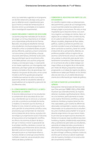 otros. Los materiales sugeridos en el programa
son de fácil obtención y de bajo costo, por lo
que no deberían existir impedimentos para
que al menos la mitad del tiempo escolar el
docente centre sus actividades en la explora-
ción e investigación experimental.
› HACER PREGUNTAS Y GRUPOS DE DISCUSIÓN
Las buenas preguntas realizadas por los docen-
tes juegan un rol muy importante en el trabajo
y en el aprendizaje profundo de las Ciencias
Naturales. Una pregunta desafiante estimula
a los estudiantes. Una buena pregunta es una
invitación a mirar un problema desde una pers-
pectiva diferente, a pensar y a hacer conexiones
con otros temas y otras disciplinas, a buscar
soluciones alternativas y fomentar la discusión.
Hay que distinguir que en los primeros años
se les debe plantear a los alumnos preguntas
simples y concreta para luego, ir a avanzando
en los niveles superiores con interrogantes más
abstractas y de mayor grado de complejidad,
siempre orientadas al foco de aprendizaje. Con
respecto a los grupos de discusión, en los cursos
iniciales es de forma guiada para progresar
a medida que avanzan los años a una mayor
autonomía, donde los estudiantes además se
responsabilizan en la asignación y ejecución de
los diferentes roles.
› EL CONOCIMIENTO CIENTÍFICO Y LA NATU-
RALEZA DE LA CIENCIA
El docente debe promover en los estudiantes
la comprensión de la naturaleza de las cien-
cias, entendiendo que la ciencia es un proceso
y no sólo un producto acumulado de teorías
o modelos. Es necesario que los alumnos, al
finalizar el ciclo, inicien el camino que los lle-
vará a percibir el conocimiento científico como
provisional y que comprendan las relaciones
entre el desarrollo de la ciencia, la producción
tecnológica y la organización social. El docente,
al involucrarlos en la investigación científica,
les ofrece a los alumnos el placer de descu-
brir por si mismos e iniciar la apreciación de
la actividad científica, dándoles a conocer las
posibilidades y las limitaciones de las ciencias.
Aprender acerca la historia de las ciencias
demuestra que es un importante esfuerzo
humano, donde se construye conocimiento
confiable a través de una acumulación siste-
mática de datos y evidencia.
› FOMENTAR EL REGISTRO POR PARTE DE LOS
ESTUDIANTES
Un científico registra todas sus observaciones,
descubrimientos y pasos de sus investigaciones,
lo que le permite analizar las evidencias en el
tiempo y llegar a conclusiones. Por esto, es muy
importante que el docente oriente a los alum-
nos a registrar sus trabajos en ciencia. Hacer un
registro de sus trabajos como un texto escrito,
en el cuaderno de Ciencias o en una bitácora,
dibujos rotulados, diagramas de flujo, tablas,
gráficos, cuadros y carteles les permite a los
alumnos recordar lo que se ha llevado a cabo,
darse cuenta de sus avances, y tener en cuenta
el desarrollo de su pensamiento. Además, los
profesores pueden utilizar el registro de sus
alumnos como forma de conocer sus reflexio-
nes y evaluar su desarrollo, para ajustar cons-
tantemente la enseñanza. Cabe destacar que
en los primeros de años se debe trabajar con
mayor énfasis en el registro de la información
por medio de dibujos y esquemas rotulados,
progresando a un trabajo de registro de datos y
evidencias en tablas para finalizar en los últimos
años de este ciclo, en un análisis del procesa-
miento de la información por medio de gráficos.
› ACTUAR A FAVOR DE LA IGUALDAD DE
GÉNERO
Evaluaciones internacionales de Ciencia en las
que Chile participa (TIMMS 2003 y PISA 2006)
muestran que sistemáticamente, las mujeres
obtienen resultados significativamente inferio-
res a los hombres, particularmente en tareas
como explicar fenómenos científicos y utilizar
evidencia. Hombres y mujeres tienen las mis-
mas capacidades, y por lo tanto las diferencias
observadas corresponden a razones culturales,
relacionadas con la autoestima de los estudian-
tes y de la “profecía autocumplida” en la que el
docente exige menos a los que menos rinden.
Es por esto que se espera que los docentes en-
frenten en la sala de clases las diferencias entre
hombres y mujeres, estableciendo expectativas
altas y satisfactorias para todos sus estudiantes,
valorando el trabajo de todos y asumiendo la
diversidad como una oportunidad de aprendi-
zaje. El presente programa entrega herramien-
tas para entregar confianza y motivar a todos los
alumnos por la ciencia y a valorar la participa-
ción de mujeres y hombres en la construcción
del conocimiento científico.
Orientaciones Generales para Ciencias Naturales de 1º a 6º Básico
 