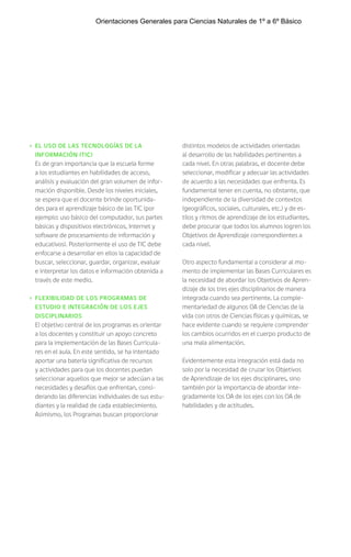 › EL USO DE LAS TECNOLOGÍAS DE LA
INFORMACIÓN (TIC)
Es de gran importancia que la escuela forme
a los estudiantes en habilidades de acceso,
análisis y evaluación del gran volumen de infor-
mación disponible. Desde los niveles iniciales,
se espera que el docente brinde oportunida-
des para el aprendizaje básico de las TIC (por
ejemplo: uso básico del computador, sus partes
básicas y dispositivos electrónicos, Internet y
software de procesamiento de información y
educativos). Posteriormente el uso de TIC debe
enfocarse a desarrollar en ellos la capacidad de
buscar, seleccionar, guardar, organizar, evaluar
e interpretar los datos e información obtenida a
través de este medio.
› FLEXIBILIDAD DE LOS PROGRAMAS DE
ESTUDIO E INTEGRACIÓN DE LOS EJES
DISCIPLINARIOS
El objetivo central de los programas es orientar
a los docentes y constituir un apoyo concreto
para la implementación de las Bases Curricula-
res en el aula. En este sentido, se ha intentado
aportar una batería significativa de recursos
y actividades para que los docentes puedan
seleccionar aquellos que mejor se adecúan a las
necesidades y desafíos que enfrentan, consi-
derando las diferencias individuales de sus estu-
diantes y la realidad de cada establecimiento.
Asimismo, los Programas buscan proporcionar
distintos modelos de actividades orientadas
al desarrollo de las habilidades pertinentes a
cada nivel. En otras palabras, el docente debe
seleccionar, modificar y adecuar las actividades
de acuerdo a las necesidades que enfrenta. Es
fundamental tener en cuenta, no obstante, que
independiente de la diversidad de contextos
(geográficos, sociales, culturales, etc.) y de es-
tilos y ritmos de aprendizaje de los estudiantes,
debe procurar que todos los alumnos logren los
Objetivos de Aprendizaje correspondientes a
cada nivel.
Otro aspecto fundamental a considerar al mo-
mento de implementar las Bases Curriculares es
la necesidad de abordar los Objetivos de Apren-
dizaje de los tres ejes disciplinarios de manera
integrada cuando sea pertinente. La comple-
mentariedad de algunos OA de Ciencias de la
vida con otros de Ciencias físicas y químicas, se
hace evidente cuando se requiere comprender
los cambios ocurridos en el cuerpo producto de
una mala alimentación.
Evidentemente esta integración está dada no
solo por la necesidad de cruzar los Objetivos
de Aprendizaje de los ejes disciplinares, sino
también por la importancia de abordar inte-
gradamente los OA de los ejes con los OA de
habilidades y de actitudes.
Orientaciones Generales para Ciencias Naturales de 1º a 6º Básico
 