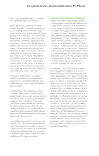 dual y colectivo de la exploración e investiga-
ción experimental y no experimental.
A partir de 3° básico, el énfasis se traslada
hacia las habilidades de planificación y conduc-
ción de investigaciones experimentales y no
experimentales. Estas se desarrollarán en forma
guiada por el docente en 3° básico y en forma
autónoma de 4° a 6° básico. Para el logro de
esta habilidad científica los estudiantes serán
estimulados a desarrollar un plan de trabajo, a
establecer compromisos y a recurrir a diversas
fuentes de información. Esto último les da la
posibilidad de obtener información relevante,
de organizar y comunicar dicha información
y de ampliar su conocimiento sobre el tema
estudiado. El uso de las TIC toma una especial
importancia y se comienzan a utilizar explíci-
tamente desde 3º básico hasta el término del
ciclo, donde las herramientas computaciones
para el análisis y la presentación de información
en investigación, resultan esenciales.
En relación a la identificación y uso de las
variables de las investigaciones experimenta-
les aparecen en los dos últimos años del ciclo,
progresando en la cantidad que los estudiantes
deben considerar.
La conducción de la investigación, en tanto,
se refiere a la pro actividad necesaria de los
estudiantes para llevar a cabo una investigación.
Esto corresponde a la capacidad de desarrollar
la totalidad de las actividades involucradas,
como seguir las instrucciones de la investiga-
ción, buscar la información relevante, expe-
rimentar y obtener las conclusiones que den
respuestas a las preguntas. Al final del ciclo, se
espera que desarrollen este proceso con impor-
tantes niveles de autonomía.
La seguridad es de especial importancia en las
bases de ciencia, manteniéndose presente du-
rante todo el ciclo. Su progresión es respecto a
la seguridad en el uso y selección de materiales
e instrumentos, la autonomía en el seguimien-
to de instrucciones y en los últimos años en la
identificación de riesgos potenciales.
3. ANALIZAR LAS EVIDENCIAS Y COMUNICAR
Desde los cursos iniciales, se espera que los
alumnos puedan comunicar y compartir sus ha-
llazgos en una variedad de formatos. Posterior-
mente inician el trabajo de la obtención y uso
de las evidencias, y ya en este nivel, deberán
ser capaces de recurrir a ellas para respaldar sus
ideas, obtener resultados, otorgar explicacio-
nes plausibles y extraer conclusiones. De este
modo, al terminar el ciclo, se espera que el
alumno tenga la habilidad para comunicar de
forma oral y escrita sus evidencias, conclusiones
y reflexiones que vinculen con sus experiencias
diarias sobre sus investigaciones experimentales
y no experimentales, por medio de variadas for-
mas como los juegos de roles y dibujos, además
de diagramas, materiales concretos e informes
sencillos, hasta modelos, presentaciones e
informes, apoyados por el uso de las TIC.
Las habilidades científicas se deben trabajar en
forma integrada con los objetivos de aprendi-
zaje propuestos para cada eje temático de cada
curso o grado, de tal manera que al momento de
formular las actividades estas contribuyan a que el
alumno logre tanto el objetivo de aprendizaje del
eje temático como los objetivos de aprendizaje
correspondientes a las habilidades científicas. En
la siguiente figura se muestra un ejemplo de esta
integración. En la primera columna se detallan los
objetivos de aprendizaje correspondientes a las
habilidades científicas a desarrollar, mientras que
en la segunda columna se define el objetivo de
aprendizaje temático a tratar. Como resultado de
la integración, en la tercera columna se muestra
ejemplos de actividades derivadas del desarrollo
conjunto de un objetivo de aprendizaje temático
y cada una de las habilidades del proceso de in-
vestigación científica. Las actividades del presente
programa han sido diseñadas siguiendo este prin-
cipio. Así, se espera que el docente realice este
proceso para todos los objetivos de aprendizaje
del año, y cubra la totalidad de las habilidades de
investigación científica.
Orientaciones Generales para Ciencias Naturales de 1º a 6º Básico
 