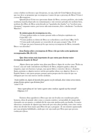 2
como o ladrão receberam o que desejavam, ou seja, tudo de Cristo! Quem deseja mais
que isso deve se perguntar que recompensa é maior do que a presença de Deus? Cristo é
a nossa Recompensa.
Quando Jesus Cristo nos apresentar diante de Deus, seremos perfeitos, não tendo
nenhuma mancha depecado ou contaminação; e não seremos privados de nenhum bem,
nenhum dos filhos de Deus serácolocado no “quartinho dos fundos” ou “receberá uma
choupana” enquanto outros, por terem sido mais tementes, fiéis e obedientes “receberão
Mansões”.
Se existem graus de recompensa no céu…
• Como podem todos os crentes possuir todas as bênçãos espirituais em
Cristo?(Ef. 1:3)
• Como podem os eleitos de Deus ser co-herdeiros com Cristo? (Rm. 8:17)
• Como pode todo pranto ser removido de nós para sempre? (Ap. 21:4)
• O que um mero homem já fez que mereça recompensa de Deus, tornando
Deus o seu devedor?
Jesus Ensina sobre a recompensa de Deus e diz que todos serão igualmente
recompensados (Mt. 20.1-15).
Que obras seriam mais importantes do que outras para denotar maior
recompensa da parte de Deus?
Alguns dizem que ganhar uma alma para Deus é digno de receber uma “Pedra na
Coroa”, mas até onde entendemos da Palavra de Deus, ninguém ganha a alma de
ninguém, oque nós fazemos é pregar, mas quem Salva e converte é Jesus e o Espirito
Santo, portanto se alguém merece mérito por ganhar almas esse alguém é Jesus e o
Espirito Santo e não quem pregou, porque quem pregou não fez mais do que sua
obrigação por isso não merece mérito nenhum.
‘Assim também vós, depois de haverdes feito quanto vos foi ordenado, dizei: Somos servos inúteis,
porque fizemos apenas o que devíamos fazer’
Lucas 17:10
‘Deus é quem efetua em’ nós ‘tanto o querer como o realizar, segundo sua boa vontade’
Filipenses 2:13
Existem obras agradáveis á Deus que não são levadas em consideração pelos
homens, obras de grande valor como o coração contrito e arrependido de umpecador
chorando em seu quarto, o cuidado fiel de uma mãe piedosa pela sua família, A oração
silenciosa e insistente de alguém que intercede por uma alma perdida, estas entre outras
obras são devalor bem maior para Deus do que a pregação de um ministro apaixonado
por suas próprias habilidades, ainda que este seja usado por Deus para que pessoas
conheçam á Jesus.
 