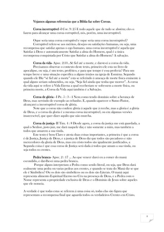 3
Vejamos algumas referencias que a Bíblia faz sobre Coroas.
Coroa incorruptível -I Cor. 9: 25 E todo aquele que de tudo se abstém; eles o
fazem para alcançar uma coroa corruptível, nós, porém, uma incorruptível.
Oque seria uma coroa corruptível e oque seria uma coroa incorruptível?
Corruptível refere-se aos méritos, desejos ou satisfações humanas, ou seja, uma
recompensa que satisfaz apenas o ego humano, uma coroa incorruptível é aquela que
Satisfaz á Deus e automaticamente Satisfaz a alma do Homem, qual é a única
recompensa conquistada por Cristo que Satisfaz a alma do Homem? A salvação.
Coroa da vida- Apoc. 2:10...Sê fiel até a morte, e dar-te-ei a coroa da vida.
Precisamos observar o contexto deste texto, primeiro ele esta no livro de
apocalipse, ou seja, é um texto, profético, e para que tempo é essa profecia? Para um
tempo breve e uma situação especifica a alguns irmãos na igreja de Esmirna. Segundo
quando ele Diz “sê fiel até a morte” esta se referindo á ameaça de morte física eminente á
qual alguns seriam submetidos, ou seja, “Seja fiel ainda que tenha que morrer”. A coroa
da vida aqui se refere á Vida Eterna a qual receberiam se sofressem a morte física, ou
primeira morte, a Coroa da Vida aqui também é a Salvação.
Coroa de glória - I Pe. 5 : 3 - 4 Nem como tendo domínio sobre a herança de
Deus, mas servindo de exemplo ao rebanho. E, quando aparecer o Sumo Pastor,
alcançarei a incorruptível coroa de glória.
Note que a coroa não confere glória á aquele que á recebe, mas a gloria é a glória
de Deus, e a coroa da gloria é a mesma coroa incorruptível, ou em algumas versões
imarcescível, que quer dizer aquilo que não murcha.
Coroa de justiça- II Tim. 4 : 8 Desde agora, a coroa da justiça me está guardada, a
qual o Senhor, justo juiz, me dará naquele dia; e não somente a mim, mas também a
todos que amarem a sua vinda.
Este texto é bem Claro e atesta duas coisas importantes, a primeira é que a coroa
é de Justiça, Justiça de Deus, e a justiça de Deus diz que todos são pecadores e não
merecedores da gloria de Deus, mas em cristo todos são igualmente justificados, a
Segunda coisa é que essa coroa de Justiça será dada á todos que amam a sua vinda, ou
seja todos os crentes.
Pedra branca- Apoc. 2 : 17 ... Ao que vencer darei eu a comer do maná
escondido, e dar-lhe-ei uma pedra branca.
Porque alguns interpretam a Pedra como sendo literal, ou seja, que Deus dará
realmente uma pedra ou varias pedras aos crentes, e quando se trata do Maná diz se que
ele é Simbólico? Ou os dois são simbólicos ou os dois são Literais. O maná aqui
representa alimento Espiritual Eterno no Céu na presença de Deus, e a Pedra com o
Nome representa a propriedade exclusiva de Deus e o Domínio de Jesus sobre aqueles
que ele nomeia.
A verdade é que todas estas se referem á uma coisa só, todas elas são figura que
representam a recompensa final que aguarda todos os verdadeiros Crentes em Cristo.
 