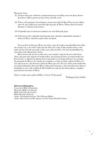 4
Pensemos nisso:
(1) As boas obras que realizamos sãograciosamente nos dadas como um dom, Somos
devedores á Deus pornossas boas obras, não Ele a nós.
(2) Nunca, sob quaisquer circunstâncias, merecemos algo de Deus.Nem mesmo Adão,
antes de cair, poderia ter merecido algo da parte de Deus, Toda a ideia de mérito
humano é contrária às Escrituras.
(3) O galardão que receberemos também nos será dado pela graça.
(4) Cada um recebe o galardão inteiramente justo, ajustado eapropriado segundo a
justiça de Deus, segundo á qual, todos são iguais.
Certo professor dizia que Deus cria vários copos de muitos tamanhosdiferentes, Eles
são criação sua, e ele enche cada copo de vidro até o topo, Cada copofica cheio e não
pode receber mais do que pode conter, mas cada um deles é de um tamanhodiferente,
mas todos estão plenamente cheios.
Deus forma cada um de acordo com a sua vontade, cada um de nós realiza boas
obras, não para que sejamos recompensados, mas porque já fomos recompensados em
Jesus Cristo, se alguém faz alguma coisa esperando ser recompensado por isso, já fugiu
do proposito de Deus e do sentido do evangelho, as obras revelam a glória de Deus em
nós aqui na terra e não buscam a gloria de Deus para nós. No céu, todos serão totalmente
recompensadospelas obras que Deus realizou,de forma que a obra iniciada nesta vidaserá
finalizada no céu, onde a glória de Deus brilha em cada um de forma plena e completa
para olouvor do nome de Deus.
Tudo é sempre para a glória deDeus e louvor de Sua graça!
Wellington Luiz da Silva
Referencias Bibliográficas.
Comentário Bíblico Broadmam
Dicionário Bíblico de Almeida
Bíblia de Estudos de Genebra
Bíblia Eletrônica E-Sword
Artigo - O Galardão da Graça - Prof. Herman Hanko
Artigo - Haverá Grau de Recompensa no Céu? Pastor Donald S. Fortne
 