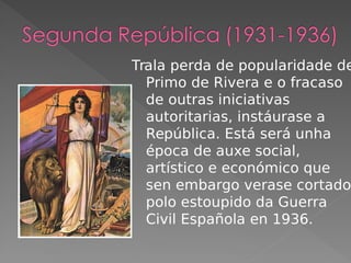 Trala perda de popularidade de
Primo de Rivera e o fracaso
de outras iniciativas
autoritarias, instáurase a
República. Está será unha
época de auxe social,
artístico e económico que
sen embargo verase cortado
polo estoupido da Guerra
Civil Española en 1936.
 