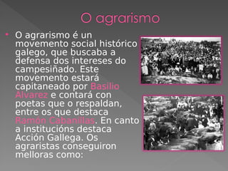  O agrarismo é un
movemento social histórico
galego, que buscaba a
defensa dos intereses do
campesiñado. Este
movemento estará
capitaneado por Basilio
Álvarez e contará con
poetas que o respaldan,
entre os que destaca
Ramón Cabanillas. En canto
a institucións destaca
Acción Gallega. Os
agraristas conseguiron
melloras como:
 