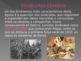 Un dos fenónemos máis característicos desta
época é a aparición dos sindicatos, que responden
á expansión dos ideais marxistas e comunistas
entre os obreiros e campesiños. Como
consecuencia en Galicia, surxirán sindicatos como
UXT, CNT-CRG que convocarán folgas, entre as
que se destaca a primeira folga xeral de 1932, en
aopio ós estaleiros de Ferrol.
 