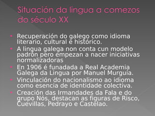 Recuperación do galego como idioma
literario, cultural e histórico.
 A lingua galega non conta cun modelo
padrón pero empezan a nacer iniciativas
normalizadoras
 En 1906 é funadada a Real Academia
Galega da Lingua por Manuel Murguía.
 Vinculación do nacionalismo ao idioma
como esencia de identidade colectiva.
 Creación das Irmandades da Fala e do
grupo Nós, destacan as figuras de Risco,
Cuevillas, Pedrayo e Castelao.
 