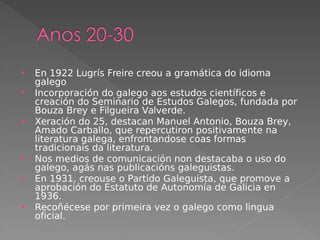  En 1922 Lugrís Freire creou a gramática do idioma
galego
 Incorporación do galego aos estudos científicos e
creación do Seminario de Estudos Galegos, fundada por
Bouza Brey e Filgueira Valverde.
 Xeración do 25, destacan Manuel Antonio, Bouza Brey,
Amado Carballo, que repercutiron positivamente na
literatura galega, enfrontandose coas formas
tradicionais da literatura.
 Nos medios de comunicación non destacaba o uso do
galego, agás nas publicacións galeguistas.
 En 1931, creouse o Partido Galeguista, que promove a
aprobación do Estatuto de Autonomía de Galicia en
1936.
 Recoñécese por primeira vez o galego como lingua
oficial.
 