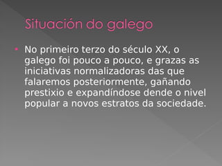  No primeiro terzo do século XX, o
galego foi pouco a pouco, e grazas as
iniciativas normalizadoras das que
falaremos posteriormente, gañando
prestixio e expandíndose dende o nivel
popular a novos estratos da sociedade.
 