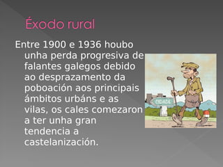 Entre 1900 e 1936 houbo
unha perda progresiva de
falantes galegos debido
ao desprazamento da
poboación aos principais
ámbitos urbáns e as
vilas, os cales comezaron
a ter unha gran
tendencia a
castelanización.
 