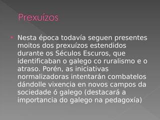  Nesta época todavía seguen presentes
moitos dos prexuízos estendidos
durante os Séculos Escuros, que
identificaban o galego co ruralismo e o
atraso. Porén, as iniciativas
normalizadoras intentarán combatelos
dándolle vixencia en novos campos da
sociedade ó galego (destacará a
importancia do galego na pedagoxía)
 