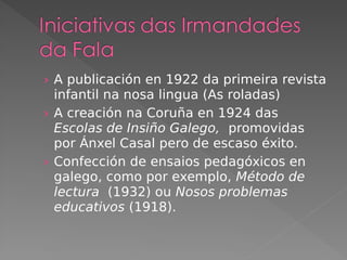 › A publicación en 1922 da primeira revista
infantil na nosa lingua (As roladas)
› A creación na Coruña en 1924 das
Escolas de Insiño Galego, promovidas
por Ánxel Casal pero de escaso éxito.
› Confección de ensaios pedagóxicos en
galego, como por exemplo, Método de
lectura (1932) ou Nosos problemas
educativos (1918).
 