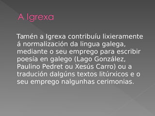 Tamén a Igrexa contribuíu lixieramente
á normalización da lingua galega,
mediante o seu emprego para escribir
poesía en galego (Lago González,
Paulino Pedret ou Xesús Carro) ou a
tradución dalgúns textos litúrxicos e o
seu emprego nalgunhas cerimonias.
 