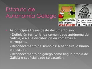  As principais trazas deste documento son:
- Definición territorial da comunidade autónoma de
Galicia, e a súa distribución en comarcas e
parroquias.
- Recoñecemento de símbolos: a bandeira, o himno
e o escudo.
- Recoñecemento do galego como lingua propia de
Galicia e cooficialidade co castelán.
 