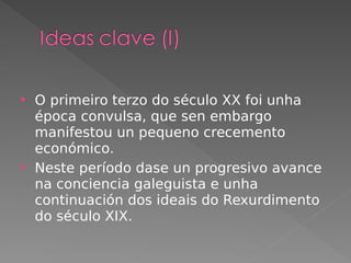  O primeiro terzo do século XX foi unha
época convulsa, que sen embargo
manifestou un pequeno crecemento
económico.
 Neste período dase un progresivo avance
na conciencia galeguista e unha
continuación dos ideais do Rexurdimento
do século XIX.
 