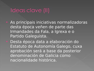  As principais iniciativas normalizadoras
desta época veñen de parte das
Irmandades da Fala, a Igrexa e o
Partido Galeguista.
 Desta época data a elaboración do
Estatuto de Autonomía Galego, cuxa
aprobación será a base da posterior
denominación de Galicia como
nacionalidade histórica.
 