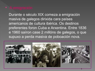  A emigración
Durante o século XIX comeza a emigración
masiva de galegos dirixida cara países
americanos de cultura ibérica. Os destinos
preferentes foron Cuba e Arxentina. Entre 1836
e 1960 saíron case 2 millóns de galegos, o que
supuxo a perda masiva de poboación nova.
5
 