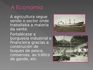 • A agricultura segue
sendo o sector onde
traballaba a maioría
da xente.
• Fortalécese a
burguesía industrial e
financieira gracias a
construción de
buques de pesca,
conservas, ao tráfico
de gando, etc.
 