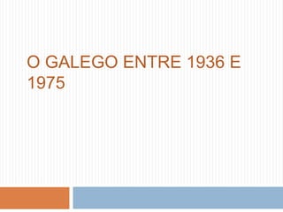 O GALEGO ENTRE 1936 E
1975
 