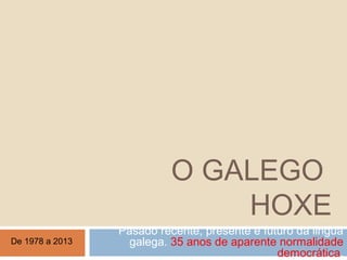 O GALEGO
HOXE
Pasado recente, presente e futuro da lingua
galega. 35 anos de aparente normalidade
democrática.
De 1978 a 2013
 