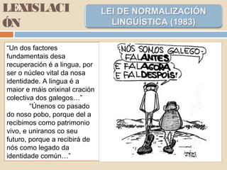 LEXISLACI
ÓN
“Un dos factores
fundamentais desa
recuperación é a lingua, por
ser o núcleo vital da nosa
identidade. A lingua é a
maior e máis orixinal cración
colectiva dos galegos…”
“Únenos co pasado
do noso pobo, porque del a
recibimos como patrimonio
vivo, e uniranos co seu
futuro, porque a recibirá de
nós como legado da
identidade común…”
 