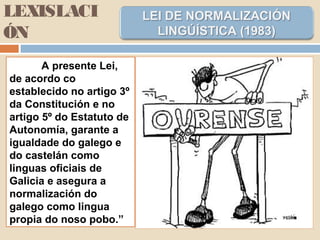 LEXISLACI
ÓN
A presente Lei,
de acordo co
establecido no artigo 3º
da Constitución e no
artigo 5º do Estatuto de
Autonomía, garante a
igualdade do galego e
do castelán como
linguas oficiais de
Galicia e asegura a
normalización do
galego como lingua
propia do noso pobo.”
 
