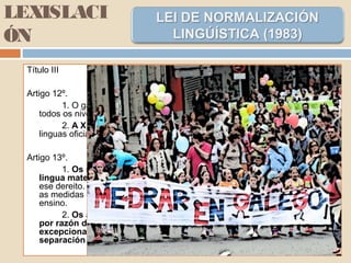 LEXISLACI
ÓN
Título III
Artigo 12º.
1. O galego, como lingua propia de Galicia é tamén lingua oficial en
todos os niveis educativos.
2. A Xunta de Galicia regulamentará a normalización do uso das
linguas oficiais no ensino, de acordo coas disposicións da presente Lei.
Artigo 13º.
1. Os nenos teñen dereito a recibir o seu primeiro ensino na súa
lingua materna. O Goberno galego arbitrará as medidas para facer efectivo
ese dereito. As Autoridades educativas da Comunidade Autónoma arbitrarán
as medidas encamiñadas a promover o uso progresivo do galego no
ensino.
2. Os alumnos non poderán ser separados en centros diferentes
por razón de lingua. Tamén se evitará, a non ser que con carácter
excepcional as necesidades pedagóxicas así o aconsellaren, a
separación en aulas diferentes.
 
